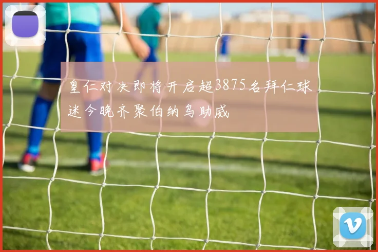 皇仁对决即将开启超3875名拜仁球迷今晚齐聚伯纳乌助威