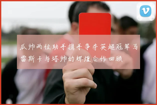 瓜帅两位助手携手争夺英超冠军马雷斯卡与塔帅的辉煌合作回顾
