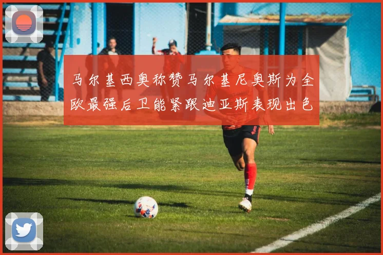 马尔基西奥称赞马尔基尼奥斯为全欧最强后卫能紧跟迪亚斯表现出色