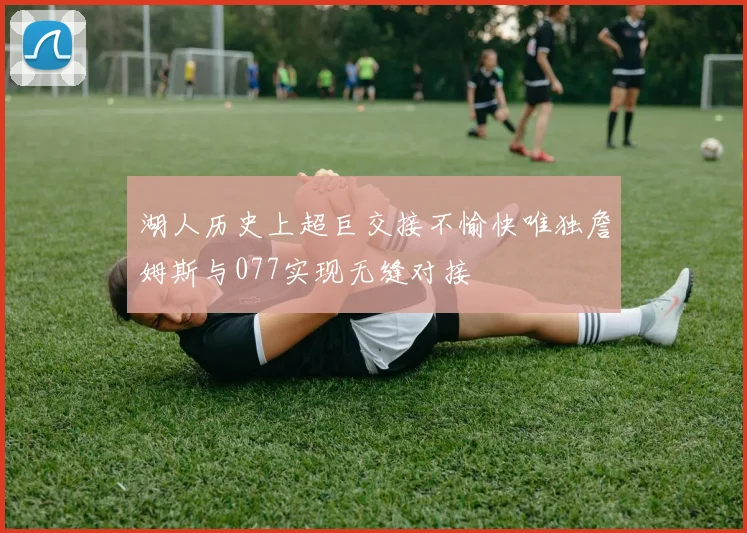 湖人历史上超巨交接不愉快唯独詹姆斯与077实现无缝对接