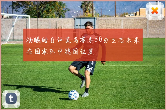 杨曦皓自评菜鸟赛季50分立志未来在国家队中稳固位置