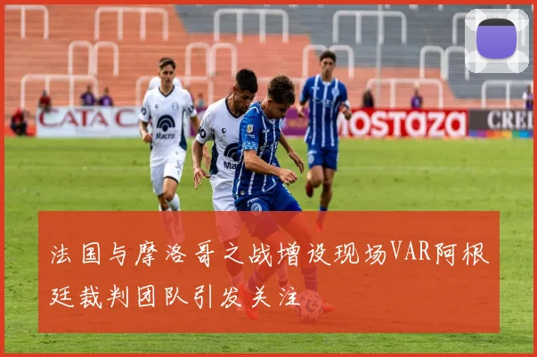 法国与摩洛哥之战增设现场VAR阿根廷裁判团队引发关注