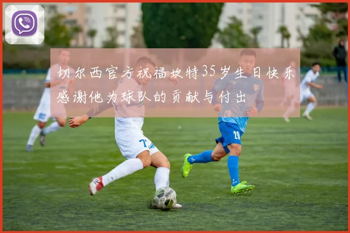 切尔西官方祝福坎特35岁生日快乐感谢他为球队的贡献与付出