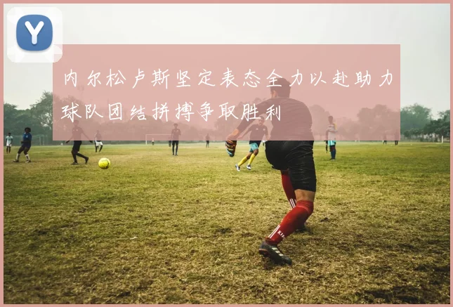 内尔松卢斯坚定表态全力以赴助力球队团结拼搏争取胜利