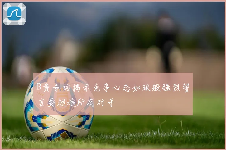 B费专访揭示竞争心态如狼般强烈誓言要超越所有对手