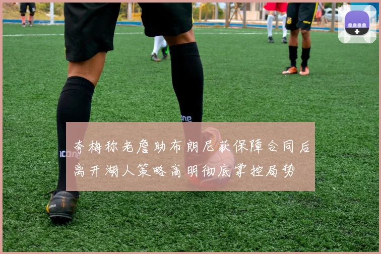 夸梅称老詹助布朗尼获保障合同后离开湖人策略高明彻底掌控局势