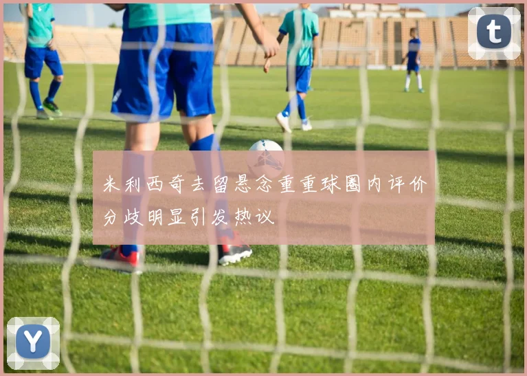 米利西奇去留悬念重重球圈内评价分歧明显引发热议
