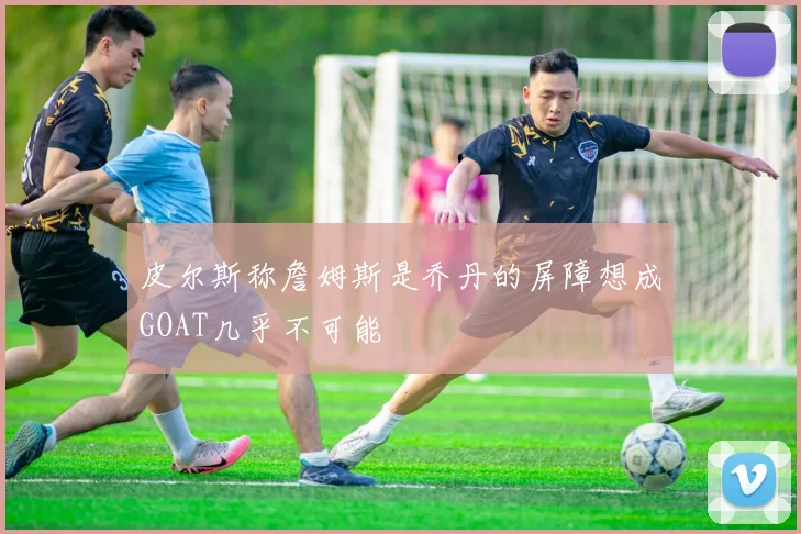 皮尔斯称詹姆斯是乔丹的屏障想成GOAT几乎不可能