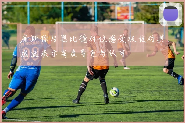 唐斯称与恩比德对位感受极佳对其成就表示高度尊重与认可