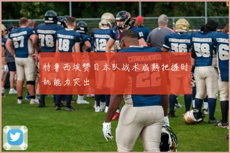 特鲁西埃赞日本队战术成熟把握时机能力突出