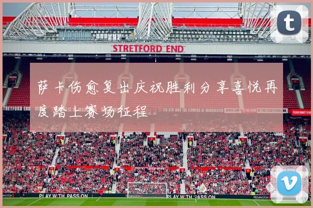 萨卡伤愈复出庆祝胜利分享喜悦再度踏上赛场征程