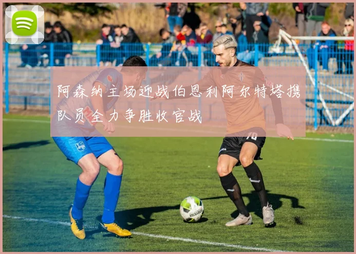 阿森纳主场迎战伯恩利阿尔特塔携队员全力争胜收官战