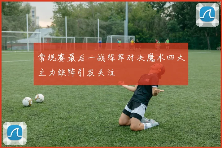 常规赛最后一战绿军对决魔术四大主力缺阵引发关注