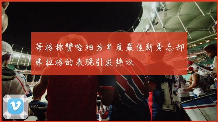 蒂格称赞哈珀为年度最佳新秀忘却弗拉格的表现引发热议