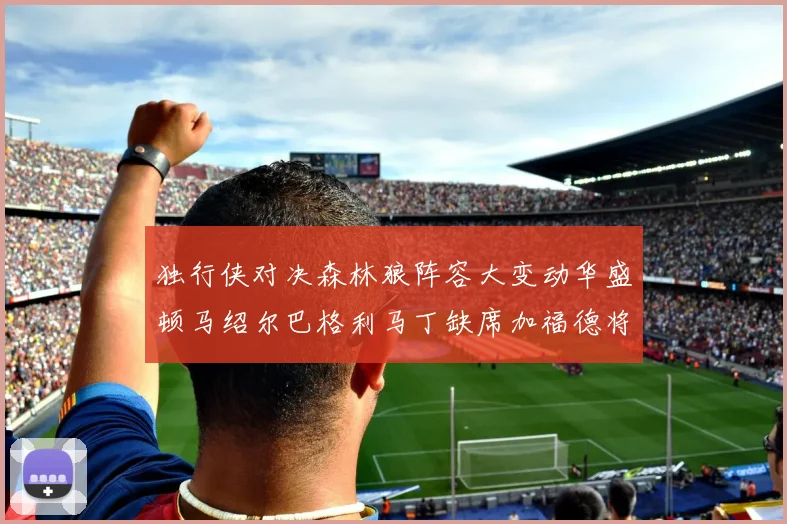 独行侠对决森林狼阵容大变动华盛顿马绍尔巴格利马丁缺席加福德将出战