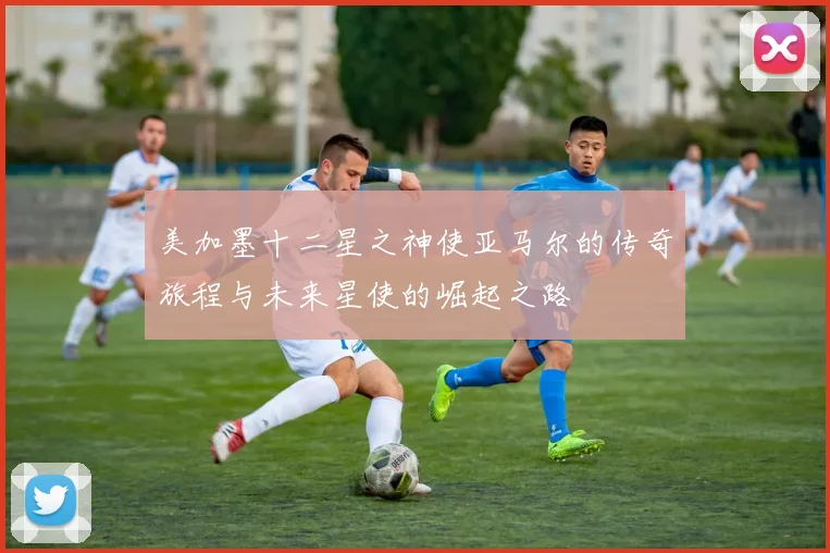 美加墨十二星之神使亚马尔的传奇旅程与未来星使的崛起之路