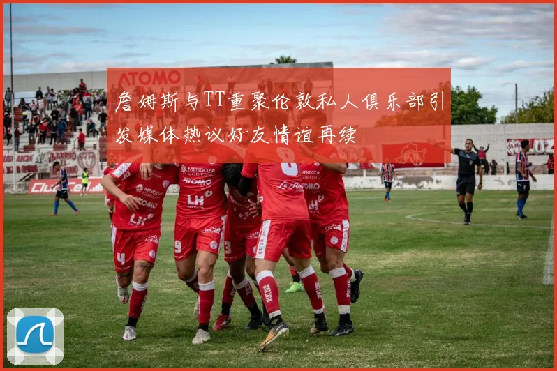 詹姆斯与TT重聚伦敦私人俱乐部引发媒体热议好友情谊再续