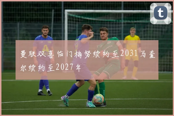 曼联双喜临门梅努续约至2031马奎尔续约至2027年