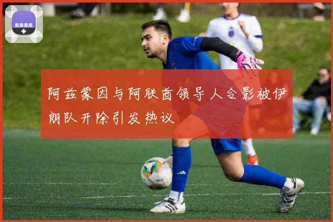 阿兹蒙因与阿联酋领导人合影被伊朗队开除引发热议