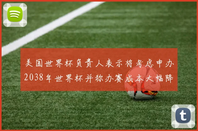 美国世界杯负责人表示将考虑申办2038年世界杯并称办赛成本大幅降低