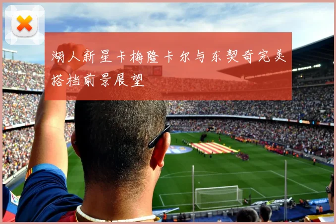 湖人新星卡梅隆卡尔与东契奇完美搭档前景展望